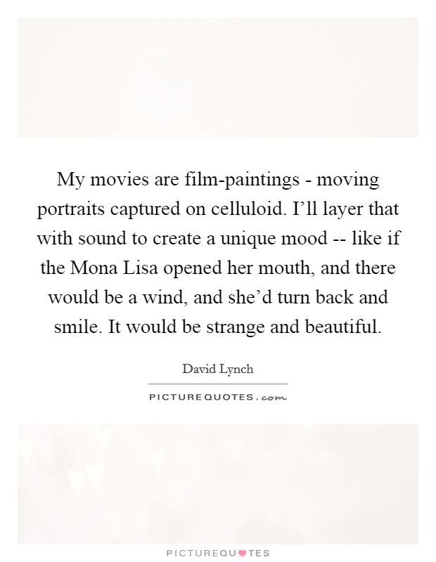 My movies are film-paintings - moving portraits captured on celluloid. I'll layer that with sound to create a unique mood -- like if the Mona Lisa opened her mouth, and there would be a wind, and she'd turn back and smile. It would be strange and beautiful Picture Quote #1