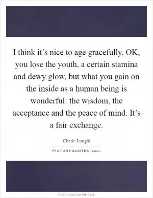 I think it’s nice to age gracefully. OK, you lose the youth, a certain stamina and dewy glow, but what you gain on the inside as a human being is wonderful: the wisdom, the acceptance and the peace of mind. It’s a fair exchange Picture Quote #1