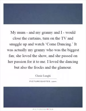 My mum - and my granny and I - would close the curtains, turn on the TV and snuggle up and watch ‘Come Dancing.’ It was actually my granny who was the biggest fan; she loved the show, and she passed on her passion for it to me. I loved the dancing but also the frocks and the glamour Picture Quote #1