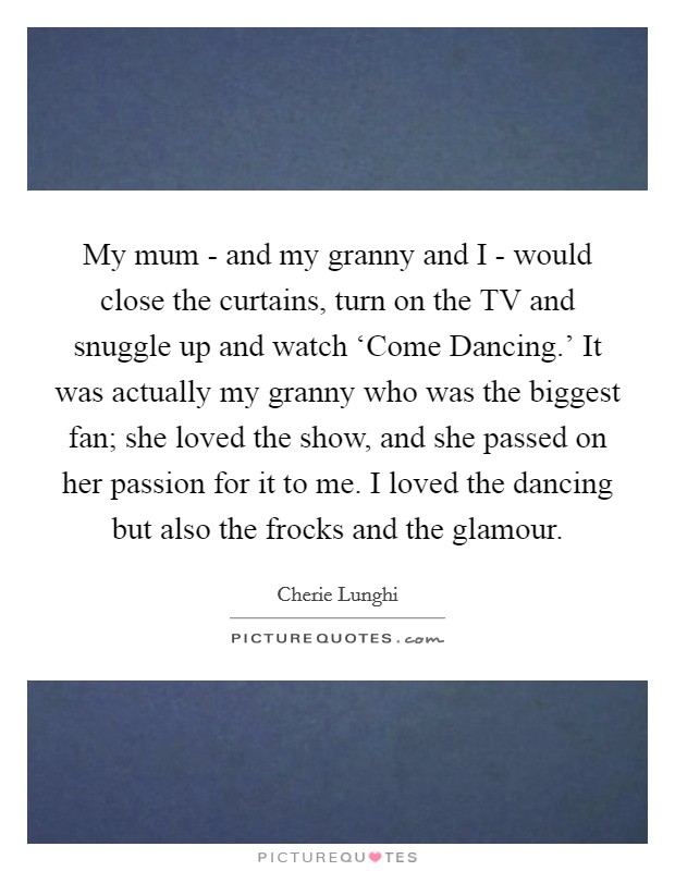 My mum - and my granny and I - would close the curtains, turn on the TV and snuggle up and watch ‘Come Dancing.' It was actually my granny who was the biggest fan; she loved the show, and she passed on her passion for it to me. I loved the dancing but also the frocks and the glamour Picture Quote #1