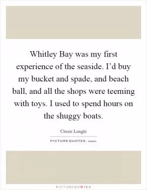 Whitley Bay was my first experience of the seaside. I’d buy my bucket and spade, and beach ball, and all the shops were teeming with toys. I used to spend hours on the shuggy boats Picture Quote #1