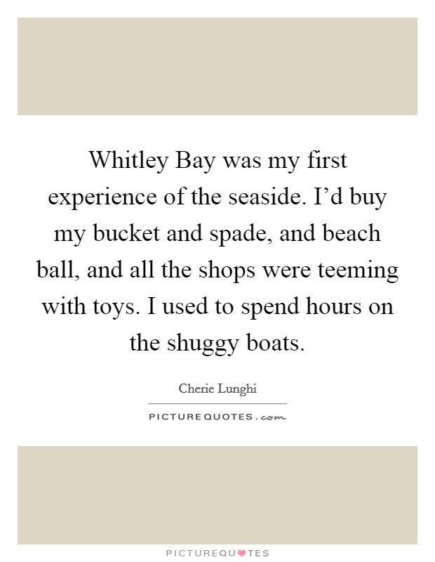 Whitley Bay was my first experience of the seaside. I'd buy my bucket and spade, and beach ball, and all the shops were teeming with toys. I used to spend hours on the shuggy boats Picture Quote #1