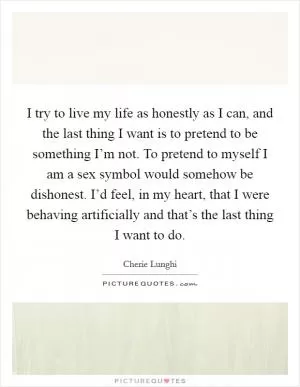 I try to live my life as honestly as I can, and the last thing I want is to pretend to be something I’m not. To pretend to myself I am a sex symbol would somehow be dishonest. I’d feel, in my heart, that I were behaving artificially and that’s the last thing I want to do Picture Quote #1