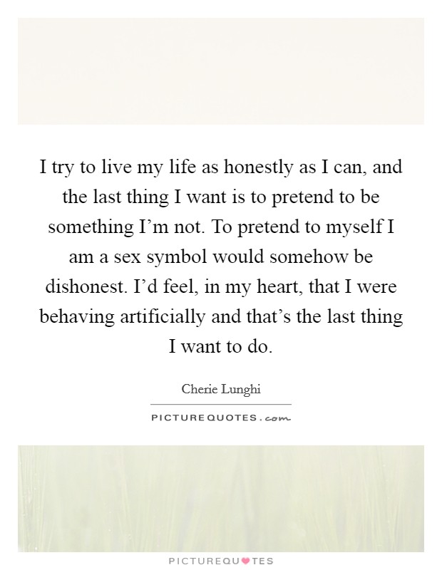 I try to live my life as honestly as I can, and the last thing I want is to pretend to be something I'm not. To pretend to myself I am a sex symbol would somehow be dishonest. I'd feel, in my heart, that I were behaving artificially and that's the last thing I want to do Picture Quote #1