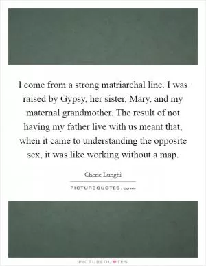 I come from a strong matriarchal line. I was raised by Gypsy, her sister, Mary, and my maternal grandmother. The result of not having my father live with us meant that, when it came to understanding the opposite sex, it was like working without a map Picture Quote #1
