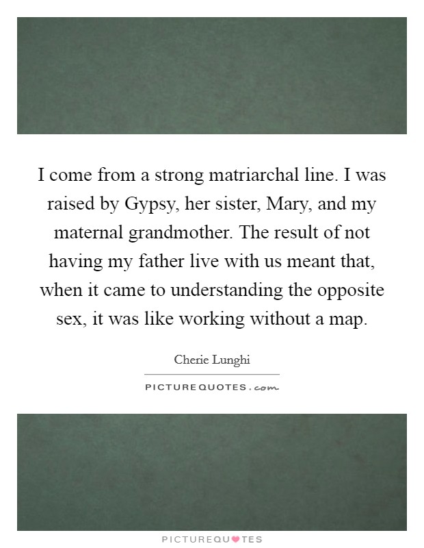 I come from a strong matriarchal line. I was raised by Gypsy, her sister, Mary, and my maternal grandmother. The result of not having my father live with us meant that, when it came to understanding the opposite sex, it was like working without a map Picture Quote #1