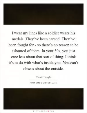 I wear my lines like a soldier wears his medals. They’ve been earned. They’ve been fought for - so there’s no reason to be ashamed of them. In your 50s, you just care less about that sort of thing. I think it’s to do with what’s inside you. You can’t obsess about the outside Picture Quote #1