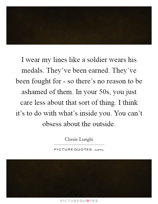 I wear my lines like a soldier wears his medals. They've been earned. They've been fought for - so there's no reason to be ashamed of them. In your 50s, you just care less about that sort of thing. I think it's to do with what's inside you. You can't obsess about the outside Picture Quote #1