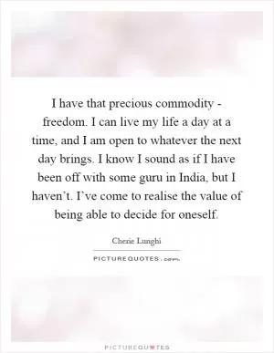 I have that precious commodity - freedom. I can live my life a day at a time, and I am open to whatever the next day brings. I know I sound as if I have been off with some guru in India, but I haven’t. I’ve come to realise the value of being able to decide for oneself Picture Quote #1