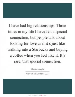I have had big relationships. Three times in my life I have felt a special connection, but people talk about looking for love as if it’s just like walking into a Starbucks and buying a coffee when you feel like it. It’s rare, that special connection Picture Quote #1