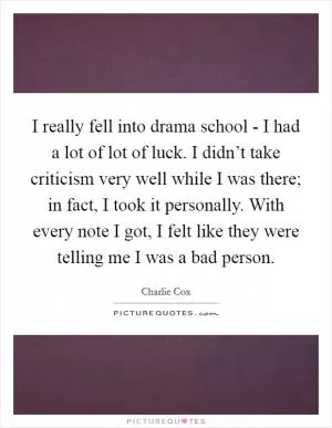 I really fell into drama school - I had a lot of lot of luck. I didn’t take criticism very well while I was there; in fact, I took it personally. With every note I got, I felt like they were telling me I was a bad person Picture Quote #1