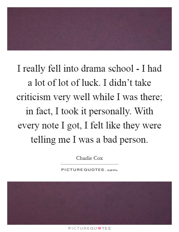 I really fell into drama school - I had a lot of lot of luck. I didn't take criticism very well while I was there; in fact, I took it personally. With every note I got, I felt like they were telling me I was a bad person Picture Quote #1