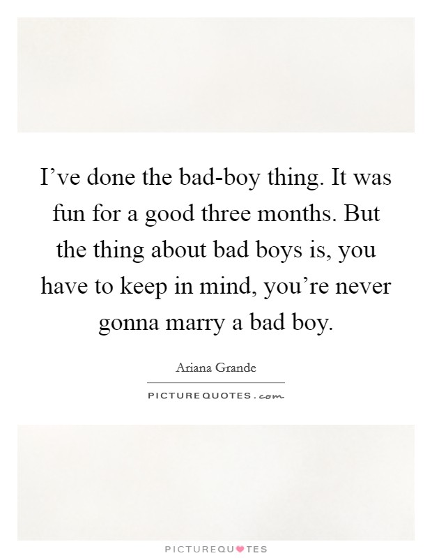 I've done the bad-boy thing. It was fun for a good three months. But the thing about bad boys is, you have to keep in mind, you're never gonna marry a bad boy Picture Quote #1