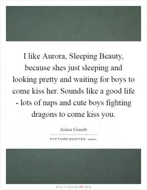 I like Aurora, Sleeping Beauty, because shes just sleeping and looking pretty and waiting for boys to come kiss her. Sounds like a good life - lots of naps and cute boys fighting dragons to come kiss you Picture Quote #1