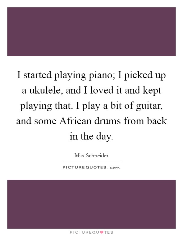 I started playing piano; I picked up a ukulele, and I loved it and kept playing that. I play a bit of guitar, and some African drums from back in the day Picture Quote #1