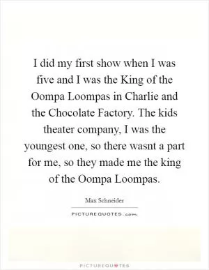 I did my first show when I was five and I was the King of the Oompa Loompas in Charlie and the Chocolate Factory. The kids theater company, I was the youngest one, so there wasnt a part for me, so they made me the king of the Oompa Loompas Picture Quote #1
