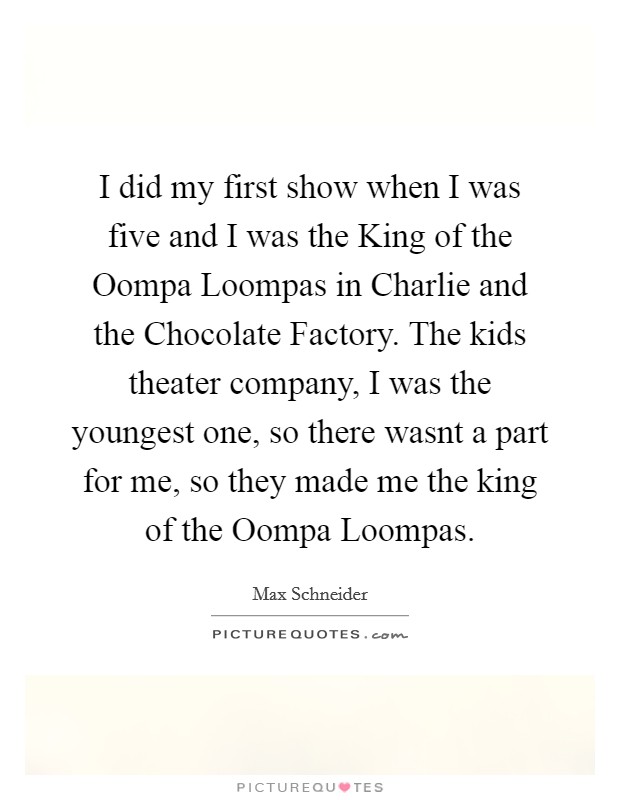 I did my first show when I was five and I was the King of the Oompa Loompas in Charlie and the Chocolate Factory. The kids theater company, I was the youngest one, so there wasnt a part for me, so they made me the king of the Oompa Loompas Picture Quote #1