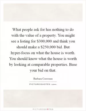 What people ask for has nothing to do with the value of a property. You might see a listing for $300,000 and think you should make a $250,000 bid. But hyper-focus on what the house is worth. You should know what the house is worth by looking at comparable properties. Base your bid on that Picture Quote #1