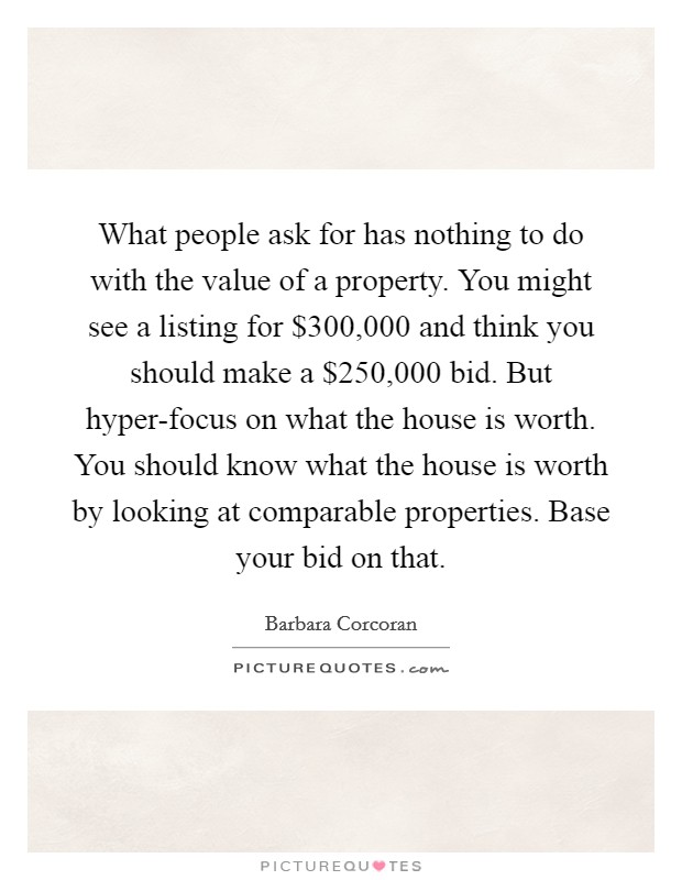 What people ask for has nothing to do with the value of a property. You might see a listing for $300,000 and think you should make a $250,000 bid. But hyper-focus on what the house is worth. You should know what the house is worth by looking at comparable properties. Base your bid on that Picture Quote #1