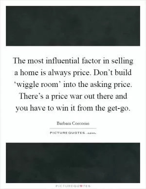 The most influential factor in selling a home is always price. Don’t build ‘wiggle room’ into the asking price. There’s a price war out there and you have to win it from the get-go Picture Quote #1