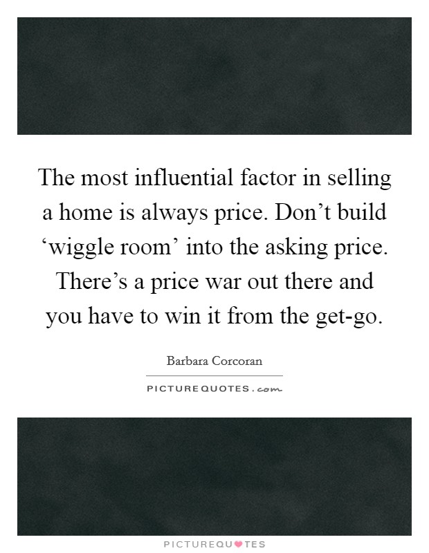 The most influential factor in selling a home is always price. Don't build ‘wiggle room' into the asking price. There's a price war out there and you have to win it from the get-go Picture Quote #1