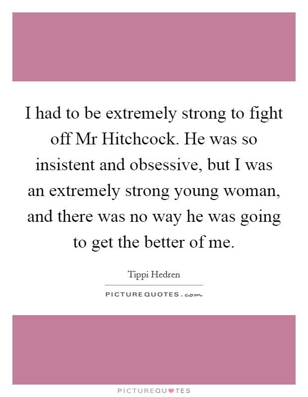 I had to be extremely strong to fight off Mr Hitchcock. He was so insistent and obsessive, but I was an extremely strong young woman, and there was no way he was going to get the better of me Picture Quote #1