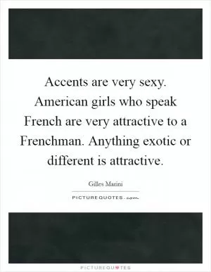 Accents are very sexy. American girls who speak French are very attractive to a Frenchman. Anything exotic or different is attractive Picture Quote #1