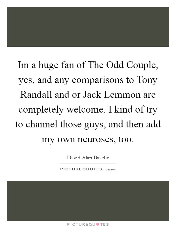 Im a huge fan of The Odd Couple, yes, and any comparisons to Tony Randall and or Jack Lemmon are completely welcome. I kind of try to channel those guys, and then add my own neuroses, too Picture Quote #1