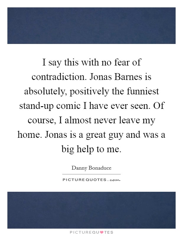 I say this with no fear of contradiction. Jonas Barnes is absolutely, positively the funniest stand-up comic I have ever seen. Of course, I almost never leave my home. Jonas is a great guy and was a big help to me Picture Quote #1