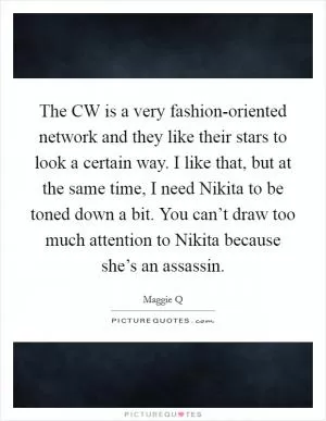 The CW is a very fashion-oriented network and they like their stars to look a certain way. I like that, but at the same time, I need Nikita to be toned down a bit. You can’t draw too much attention to Nikita because she’s an assassin Picture Quote #1
