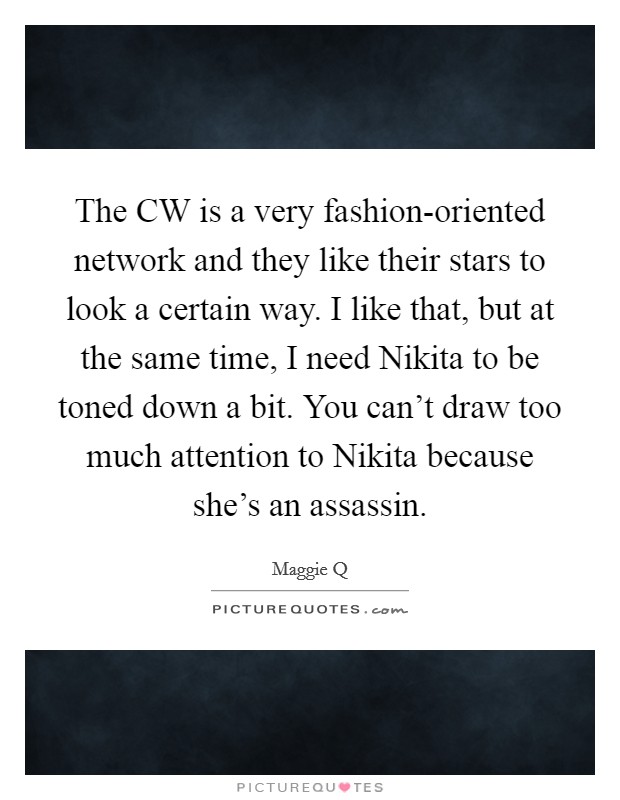 The CW is a very fashion-oriented network and they like their stars to look a certain way. I like that, but at the same time, I need Nikita to be toned down a bit. You can't draw too much attention to Nikita because she's an assassin Picture Quote #1
