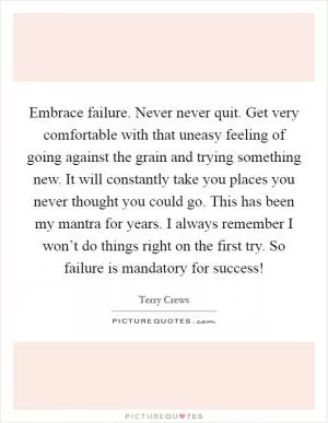Embrace failure. Never never quit. Get very comfortable with that uneasy feeling of going against the grain and trying something new. It will constantly take you places you never thought you could go. This has been my mantra for years. I always remember I won’t do things right on the first try. So failure is mandatory for success! Picture Quote #1