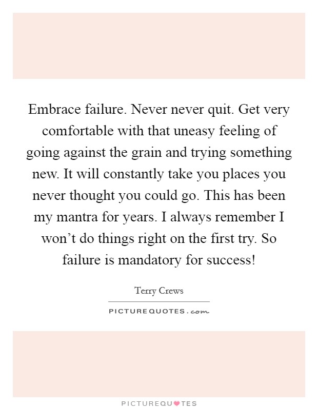 Embrace failure. Never never quit. Get very comfortable with that uneasy feeling of going against the grain and trying something new. It will constantly take you places you never thought you could go. This has been my mantra for years. I always remember I won't do things right on the first try. So failure is mandatory for success! Picture Quote #1