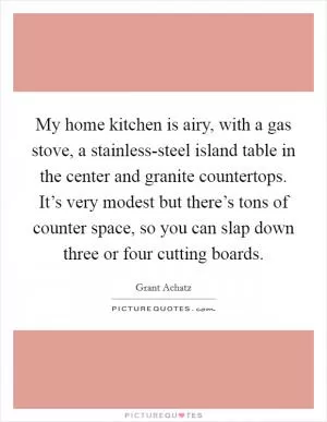 My home kitchen is airy, with a gas stove, a stainless-steel island table in the center and granite countertops. It’s very modest but there’s tons of counter space, so you can slap down three or four cutting boards Picture Quote #1