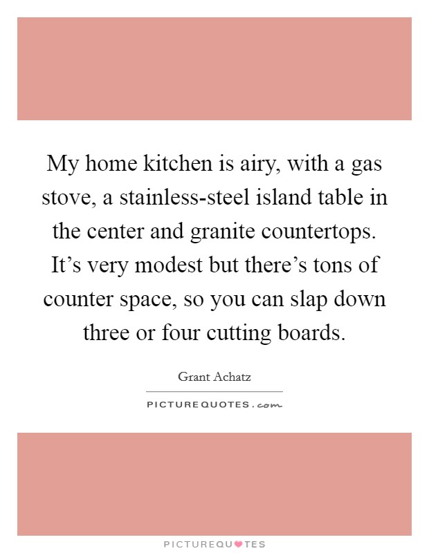 My home kitchen is airy, with a gas stove, a stainless-steel island table in the center and granite countertops. It's very modest but there's tons of counter space, so you can slap down three or four cutting boards Picture Quote #1