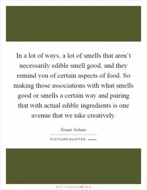 In a lot of ways, a lot of smells that aren’t necessarily edible smell good, and they remind you of certain aspects of food. So making those associations with what smells good or smells a certain way and pairing that with actual edible ingredients is one avenue that we take creatively Picture Quote #1