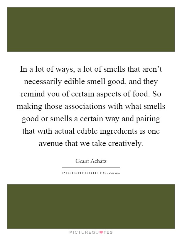 In a lot of ways, a lot of smells that aren't necessarily edible smell good, and they remind you of certain aspects of food. So making those associations with what smells good or smells a certain way and pairing that with actual edible ingredients is one avenue that we take creatively Picture Quote #1