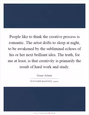 People like to think the creative process is romantic. The artist drifts to sleep at night, to be awakened by the subliminal echoes of his or her next brilliant idea. The truth, for me at least, is that creativity is primarily the result of hard work and study Picture Quote #1