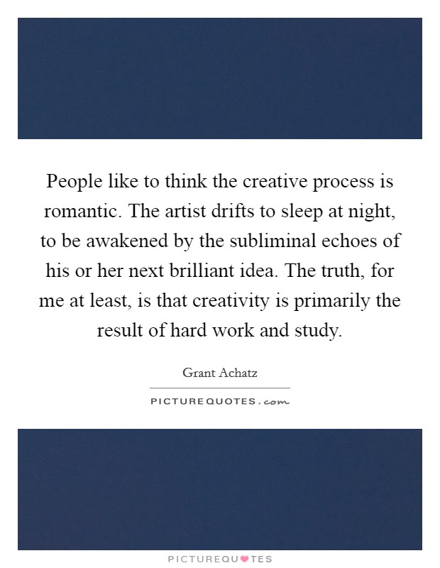People like to think the creative process is romantic. The artist drifts to sleep at night, to be awakened by the subliminal echoes of his or her next brilliant idea. The truth, for me at least, is that creativity is primarily the result of hard work and study Picture Quote #1