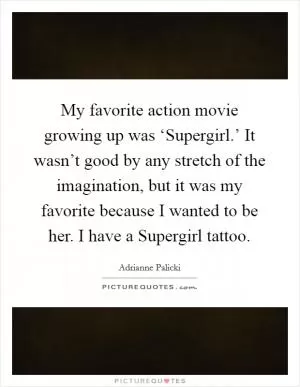 My favorite action movie growing up was ‘Supergirl.’ It wasn’t good by any stretch of the imagination, but it was my favorite because I wanted to be her. I have a Supergirl tattoo Picture Quote #1
