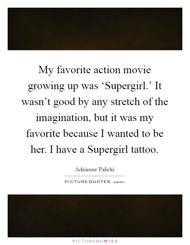 My favorite action movie growing up was ‘Supergirl.' It wasn't good by any stretch of the imagination, but it was my favorite because I wanted to be her. I have a Supergirl tattoo Picture Quote #1