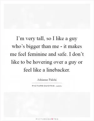 I’m very tall, so I like a guy who’s bigger than me - it makes me feel feminine and safe. I don’t like to be hovering over a guy or feel like a linebacker Picture Quote #1