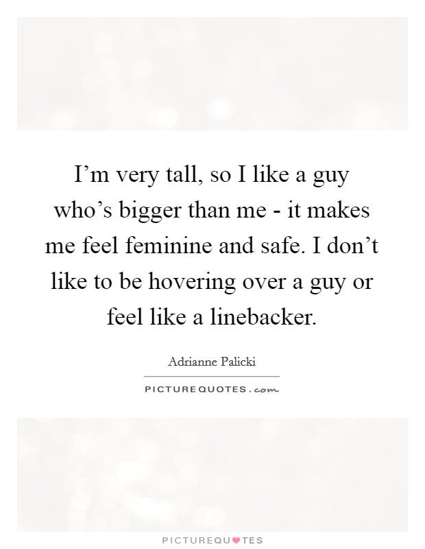 I'm very tall, so I like a guy who's bigger than me - it makes me feel feminine and safe. I don't like to be hovering over a guy or feel like a linebacker Picture Quote #1