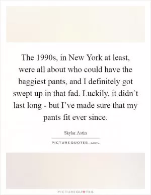 The 1990s, in New York at least, were all about who could have the baggiest pants, and I definitely got swept up in that fad. Luckily, it didn’t last long - but I’ve made sure that my pants fit ever since Picture Quote #1