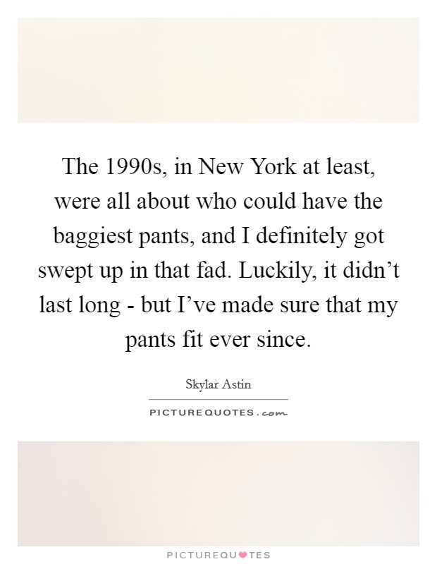 The 1990s, in New York at least, were all about who could have the baggiest pants, and I definitely got swept up in that fad. Luckily, it didn't last long - but I've made sure that my pants fit ever since Picture Quote #1