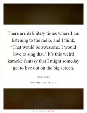 There are definitely times where I am listening to the radio, and I think, ‘That would be awesome. I would love to sing that.’ It’s this weird karaoke fantasy that I might someday get to live out on the big screen Picture Quote #1