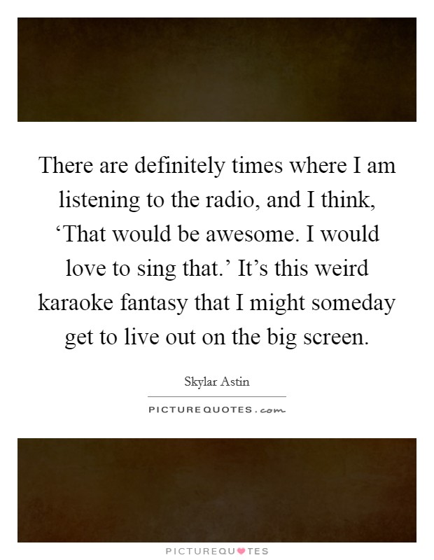 There are definitely times where I am listening to the radio, and I think, ‘That would be awesome. I would love to sing that.' It's this weird karaoke fantasy that I might someday get to live out on the big screen Picture Quote #1