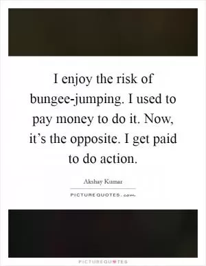 I enjoy the risk of bungee-jumping. I used to pay money to do it. Now, it’s the opposite. I get paid to do action Picture Quote #1