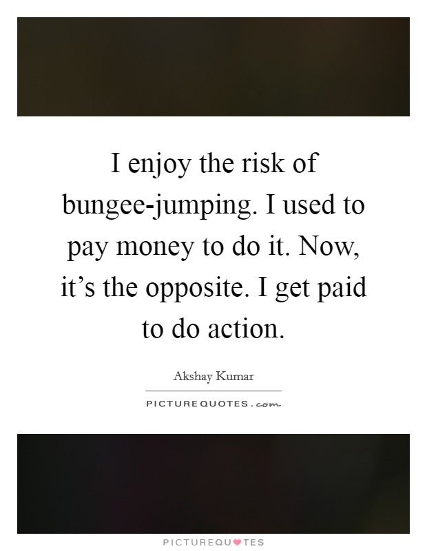I enjoy the risk of bungee-jumping. I used to pay money to do it. Now, it's the opposite. I get paid to do action Picture Quote #1