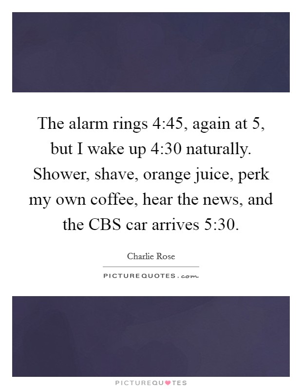 The alarm rings 4:45, again at 5, but I wake up 4:30 naturally. Shower, shave, orange juice, perk my own coffee, hear the news, and the CBS car arrives 5:30 Picture Quote #1